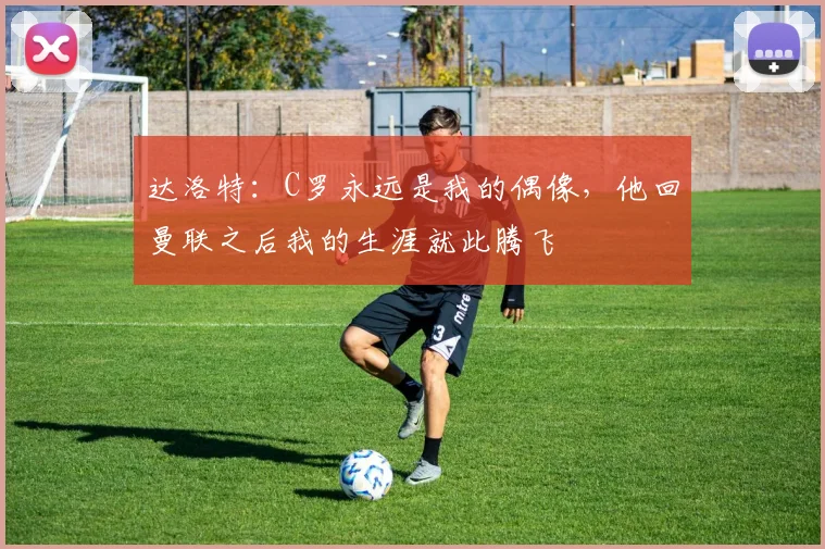 达洛特：C罗永远是我的偶像，他回曼联之后我的生涯就此腾飞