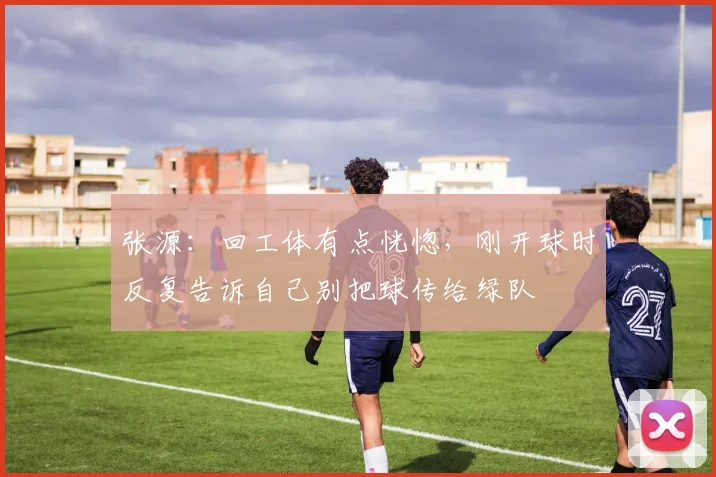 张源：回工体有点恍惚，刚开球时反复告诉自己别把球传给绿队