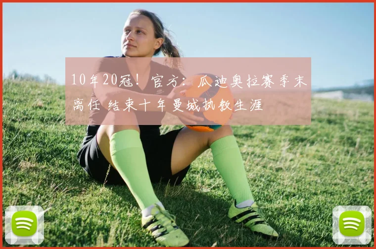 10年20冠！官方：瓜迪奥拉赛季末离任 结束十年曼城执教生涯