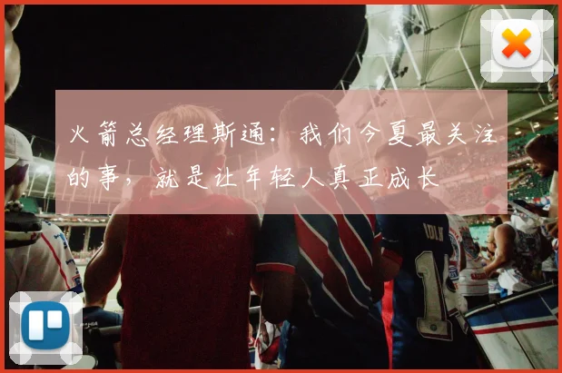 火箭总经理斯通：我们今夏最关注的事，就是让年轻人真正成长