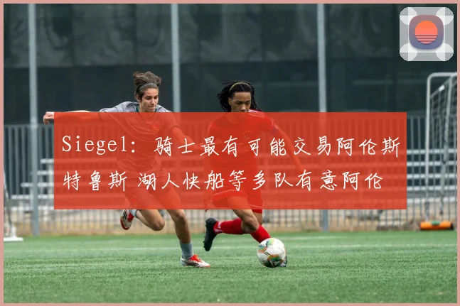 Siegel：骑士最有可能交易阿伦斯特鲁斯 湖人快船等多队有意阿伦